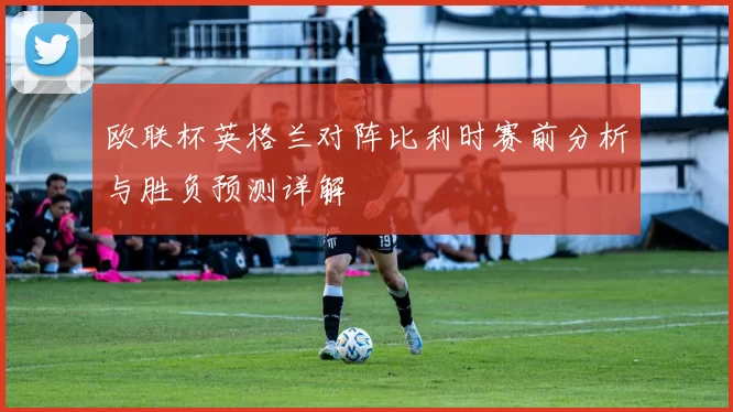 欧联杯英格兰对阵比利时赛前分析与胜负预测详解