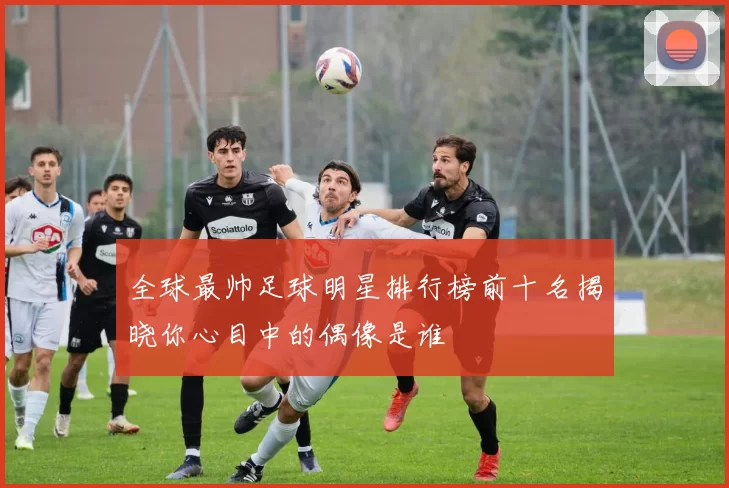 全球最帅足球明星排行榜前十名揭晓你心目中的偶像是谁