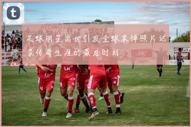 足球明星离世引发全球哀悼照片记录传奇生涯的最后时刻