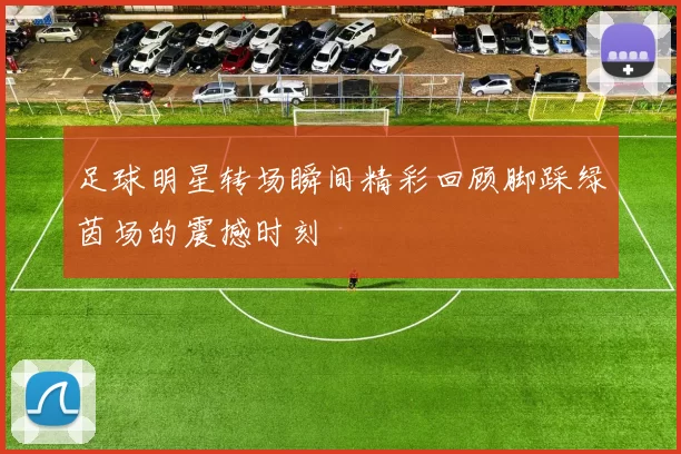 足球明星转场瞬间精彩回顾脚踩绿茵场的震撼时刻