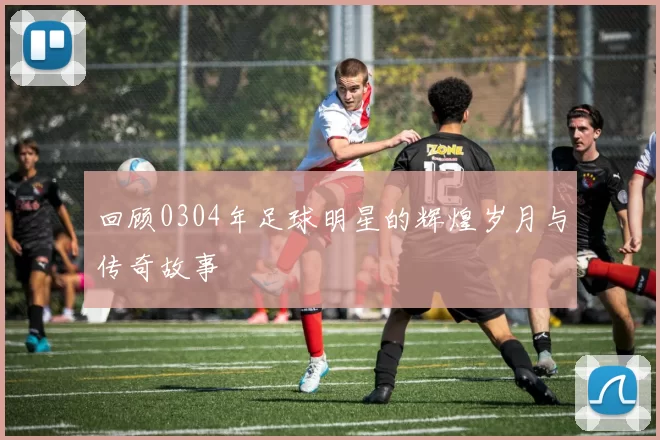 回顾0304年足球明星的辉煌岁月与传奇故事