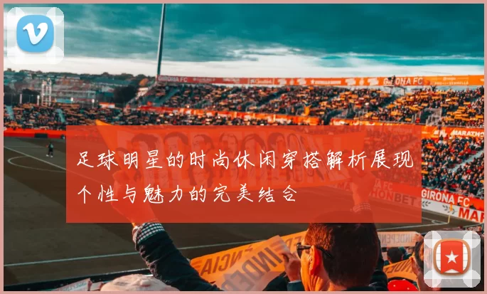 足球明星的时尚休闲穿搭解析展现个性与魅力的完美结合