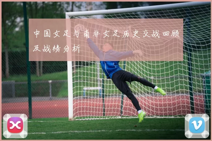 中国女足与南非女足历史交战回顾及战绩分析