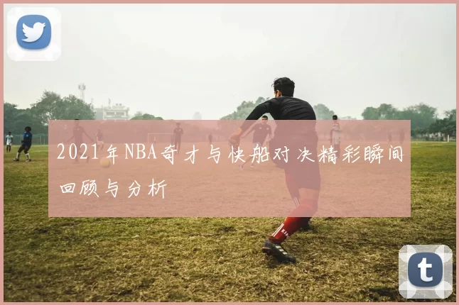 2021年NBA奇才与快船对决精彩瞬间回顾与分析