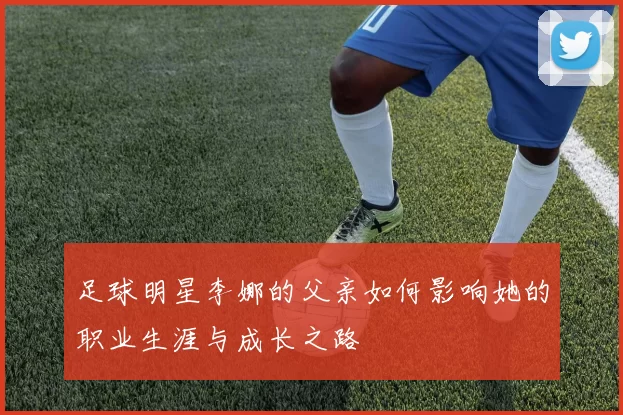 足球明星李娜的父亲如何影响她的职业生涯与成长之路