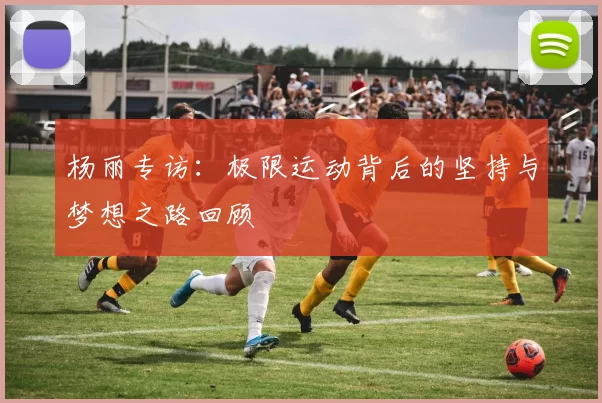 杨丽专访：极限运动背后的坚持与梦想之路回顾
