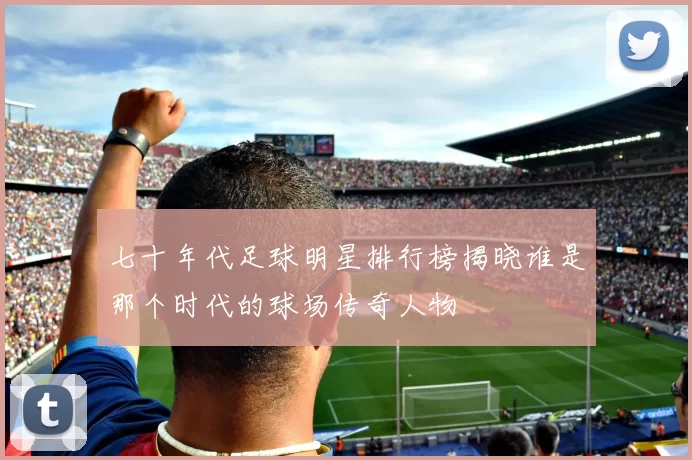 七十年代足球明星排行榜揭晓谁是那个时代的球场传奇人物