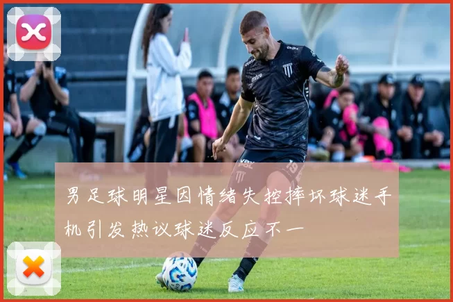 男足球明星因情绪失控摔坏球迷手机引发热议球迷反应不一