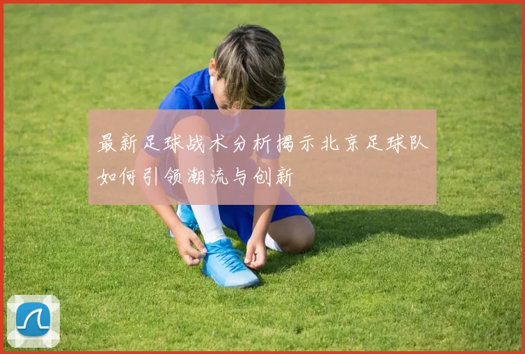 最新足球战术分析揭示北京足球队如何引领潮流与创新