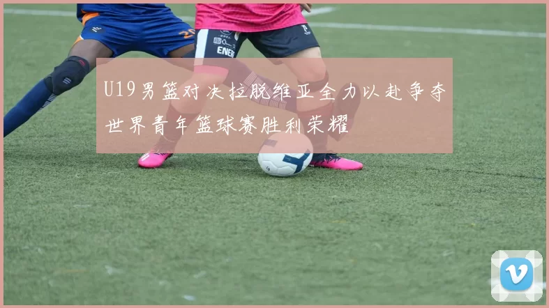 U19男篮对决拉脱维亚全力以赴争夺世界青年篮球赛胜利荣耀