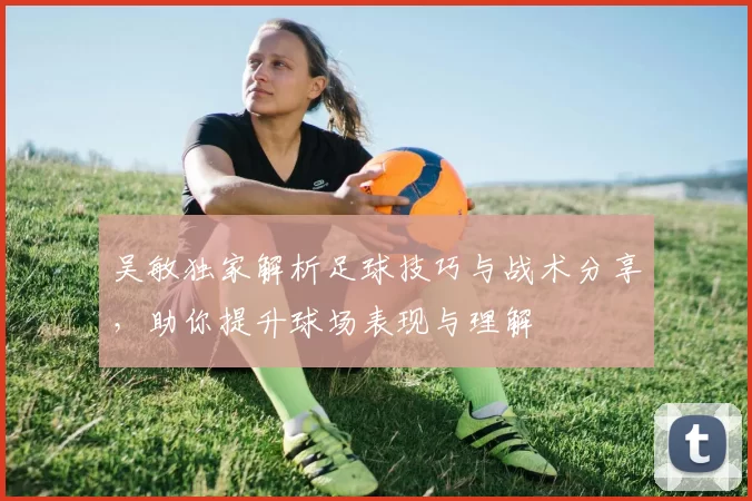 吴敏独家解析足球技巧与战术分享，助你提升球场表现与理解