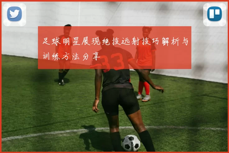 足球明星展现绝技远射技巧解析与训练方法分享