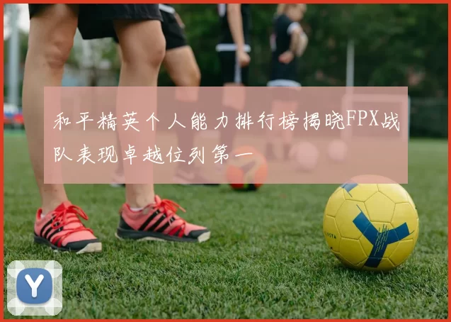 和平精英个人能力排行榜揭晓FPX战队表现卓越位列第一