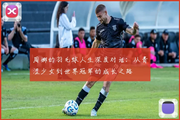 周娜的羽毛球人生深度对话：从青涩少女到世界冠军的成长之路