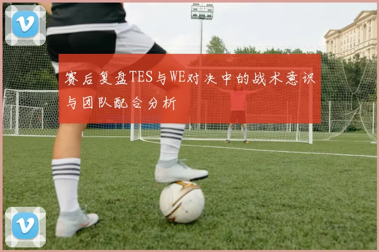 赛后复盘TES与WE对决中的战术意识与团队配合分析