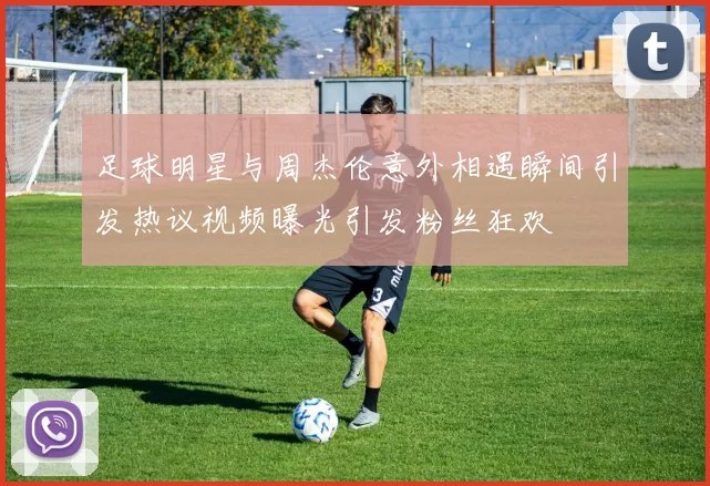 足球明星与周杰伦意外相遇瞬间引发热议视频曝光引发粉丝狂欢