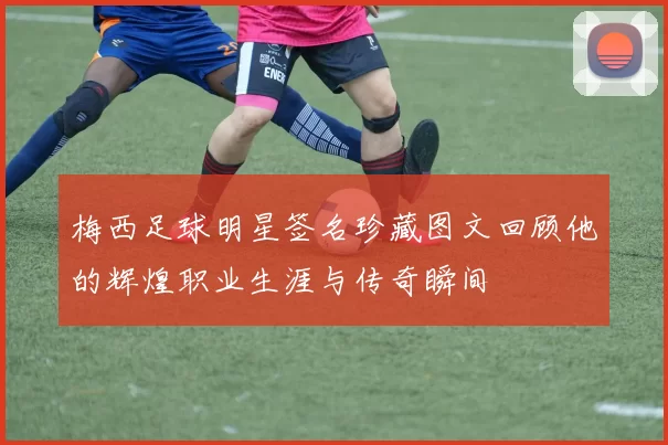 梅西足球明星签名珍藏图文回顾他的辉煌职业生涯与传奇瞬间