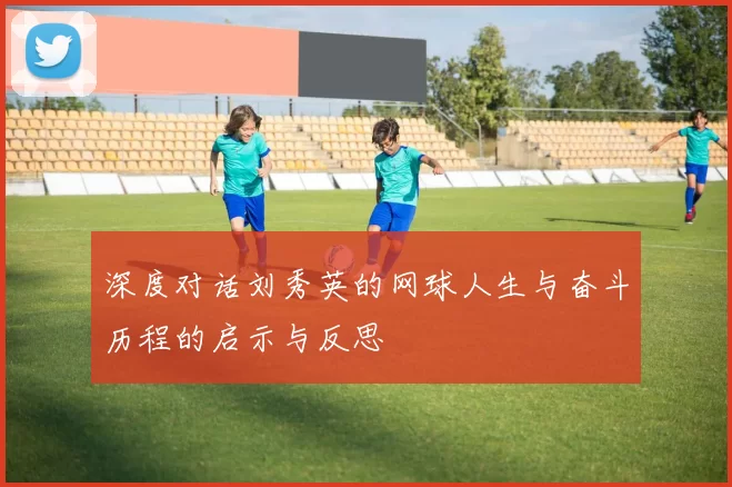 深度对话刘秀英的网球人生与奋斗历程的启示与反思