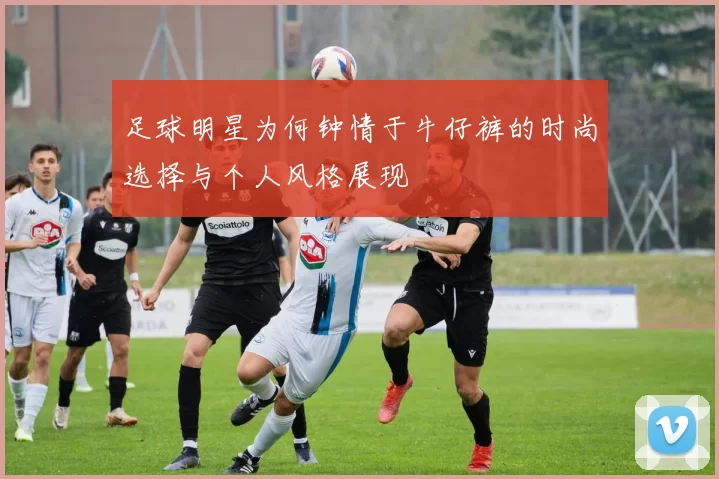 足球明星为何钟情于牛仔裤的时尚选择与个人风格展现