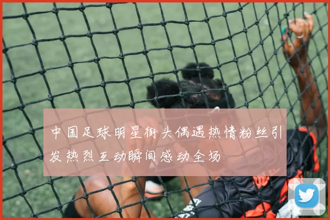 中国足球明星街头偶遇热情粉丝引发热烈互动瞬间感动全场
