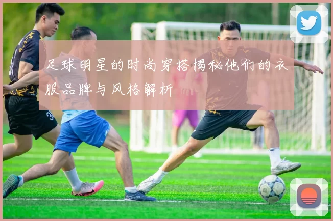 足球明星的时尚穿搭揭秘他们的衣服品牌与风格解析