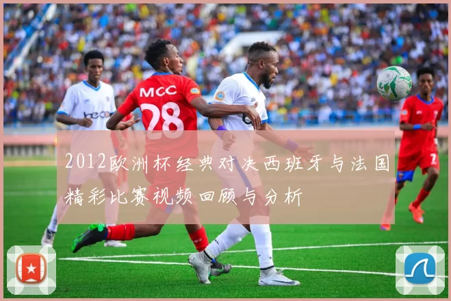 2012欧洲杯经典对决西班牙与法国精彩比赛视频回顾与分析
