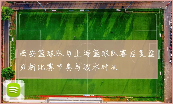 西安篮球队与上海篮球队赛后复盘分析比赛节奏与战术对决