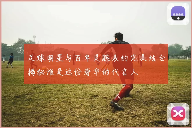 足球明星与百年灵腕表的完美结合揭秘谁是这份奢华的代言人