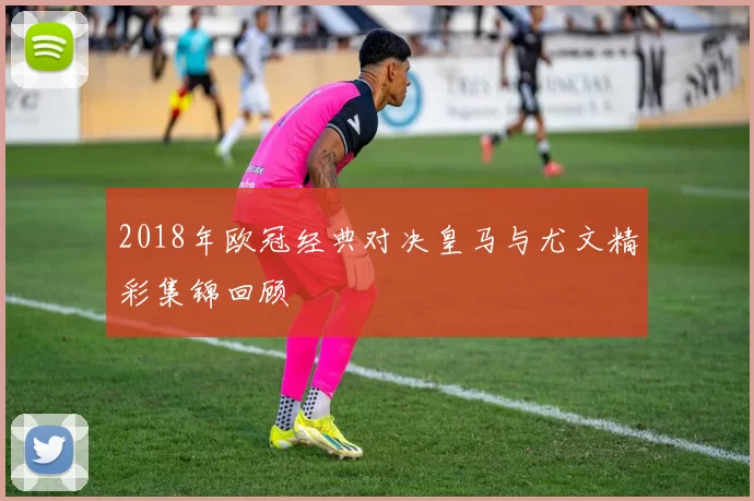 2018年欧冠经典对决皇马与尤文精彩集锦回顾