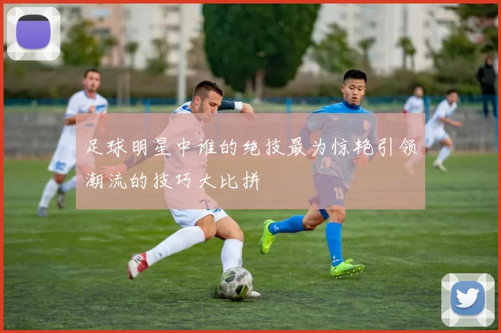 足球明星中谁的绝技最为惊艳引领潮流的技巧大比拼