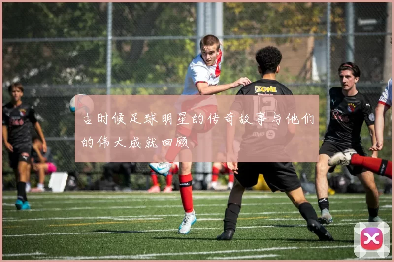 古时候足球明星的传奇故事与他们的伟大成就回顾