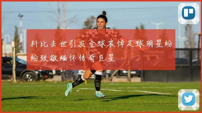科比去世引发全球哀悼足球明星纷纷致敬缅怀传奇巨星