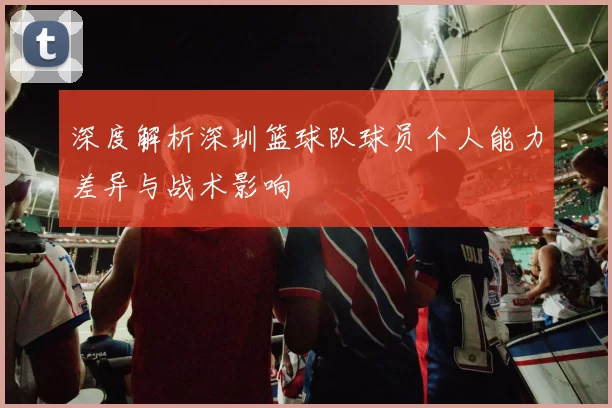 深度解析深圳篮球队球员个人能力差异与战术影响