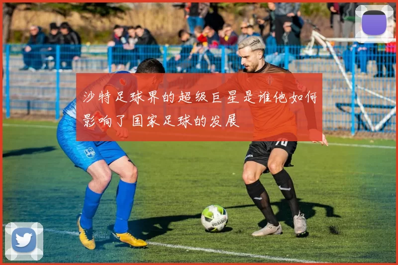 沙特足球界的超级巨星是谁他如何影响了国家足球的发展