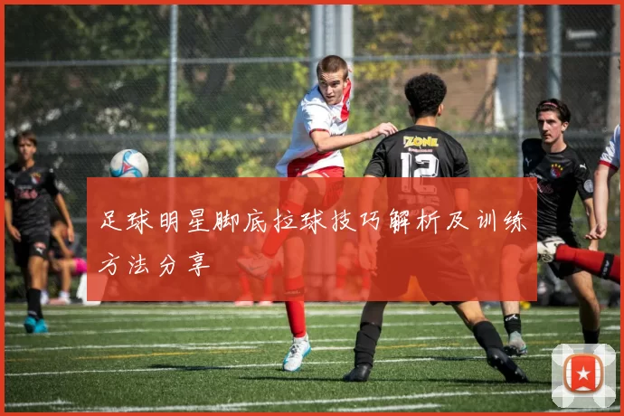 足球明星脚底拉球技巧解析及训练方法分享