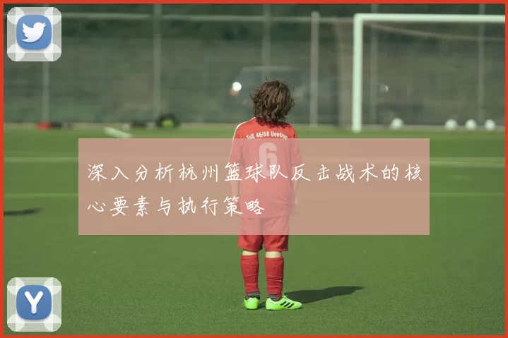 深入分析杭州篮球队反击战术的核心要素与执行策略