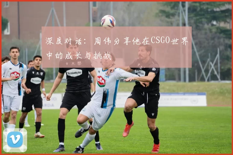 深度对话：周伟分享他在CSGO世界中的成长与挑战