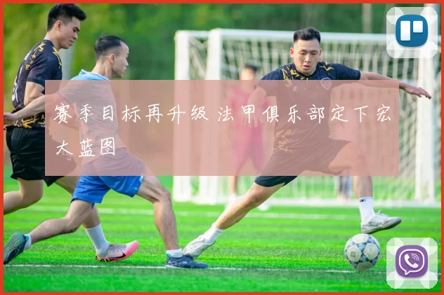 赛季目标再升级 法甲俱乐部定下宏大蓝图