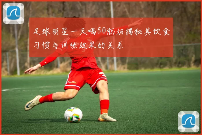 足球明星一天喝50瓶奶揭秘其饮食习惯与训练效果的关系