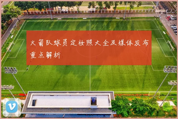 火箭队球员定妆照大全及媒体发布重点解析