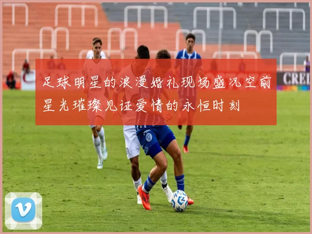 足球明星的浪漫婚礼现场盛况空前星光璀璨见证爱情的永恒时刻