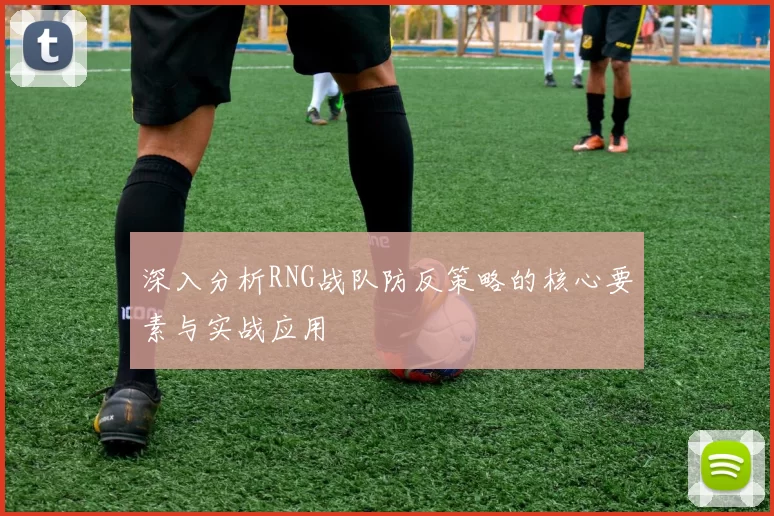 深入分析RNG战队防反策略的核心要素与实战应用