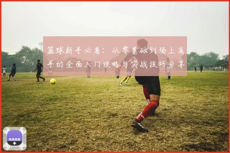 篮球新手必看：从零基础到场上高手的全面入门攻略与实战技巧分享