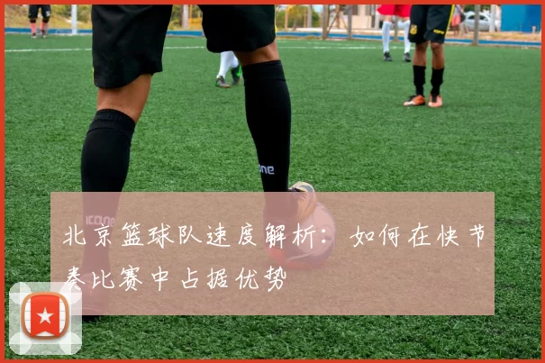北京篮球队速度解析：如何在快节奏比赛中占据优势