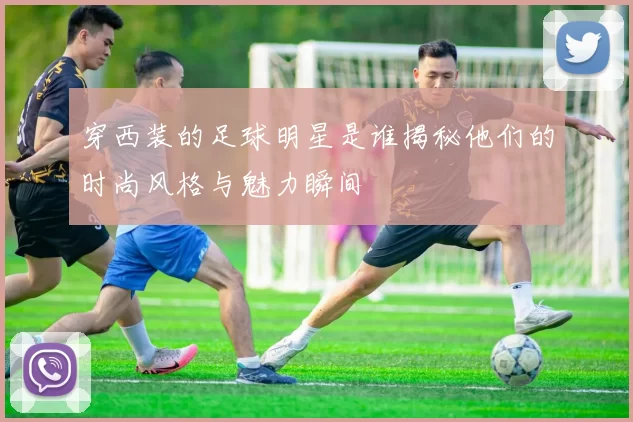 穿西装的足球明星是谁揭秘他们的时尚风格与魅力瞬间