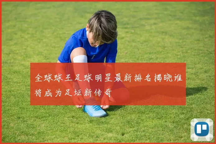全球球王足球明星最新排名揭晓谁将成为足坛新传奇