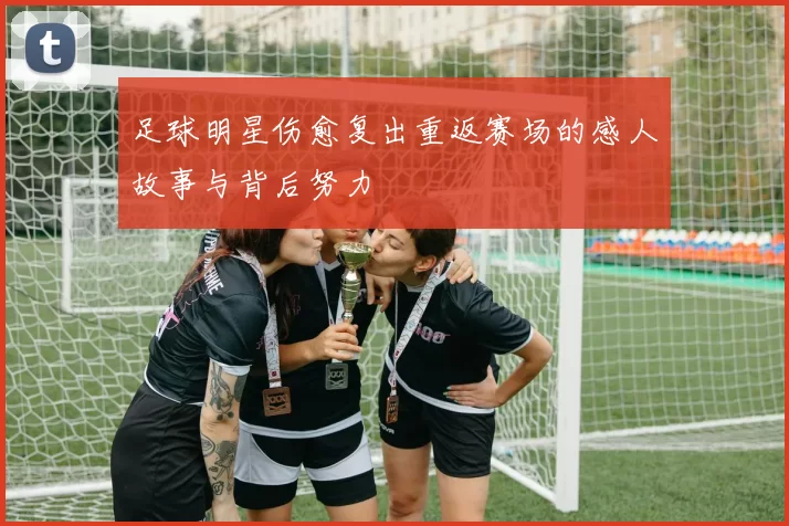 足球明星伤愈复出重返赛场的感人故事与背后努力