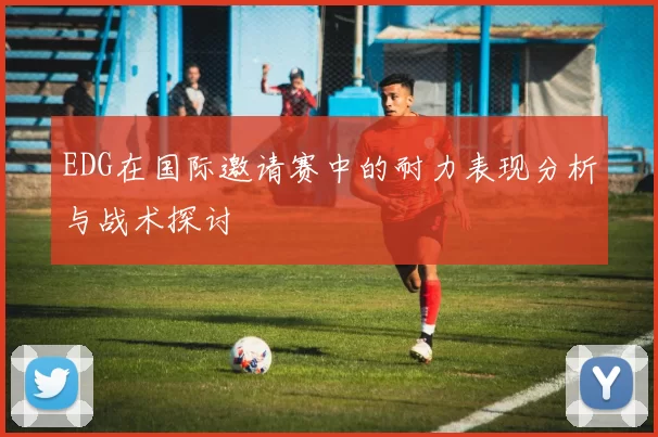 EDG在国际邀请赛中的耐力表现分析与战术探讨