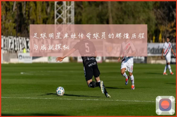 足球明星库姓传奇球员的辉煌历程与成就探秘