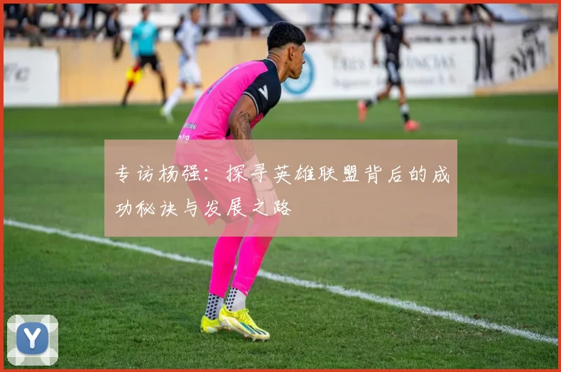 专访杨强：探寻英雄联盟背后的成功秘诀与发展之路